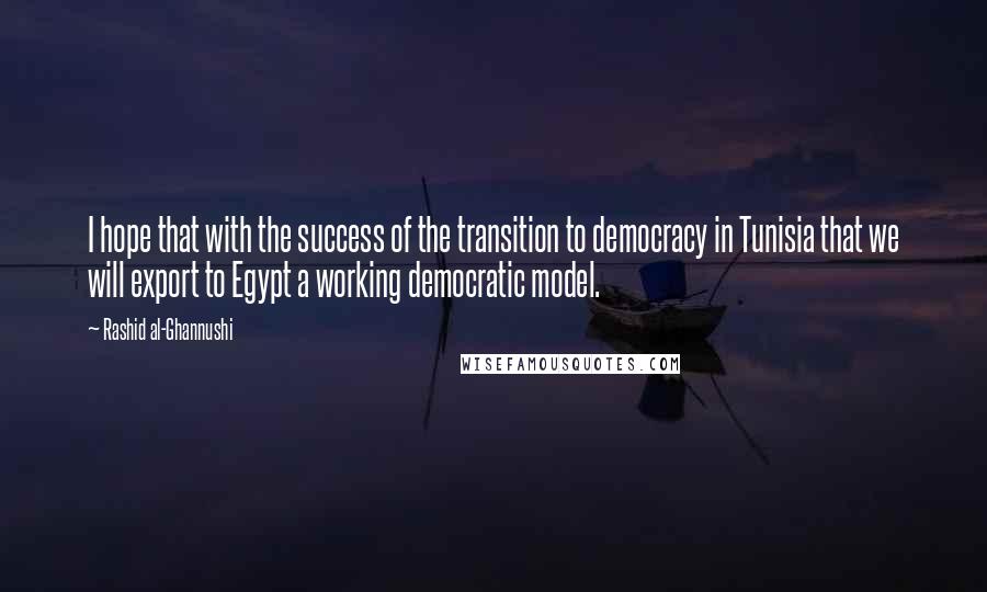 Rashid Al-Ghannushi Quotes: I hope that with the success of the transition to democracy in Tunisia that we will export to Egypt a working democratic model.