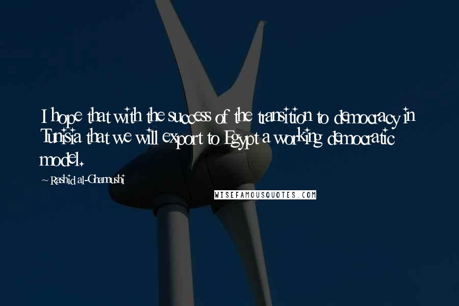 Rashid Al-Ghannushi Quotes: I hope that with the success of the transition to democracy in Tunisia that we will export to Egypt a working democratic model.