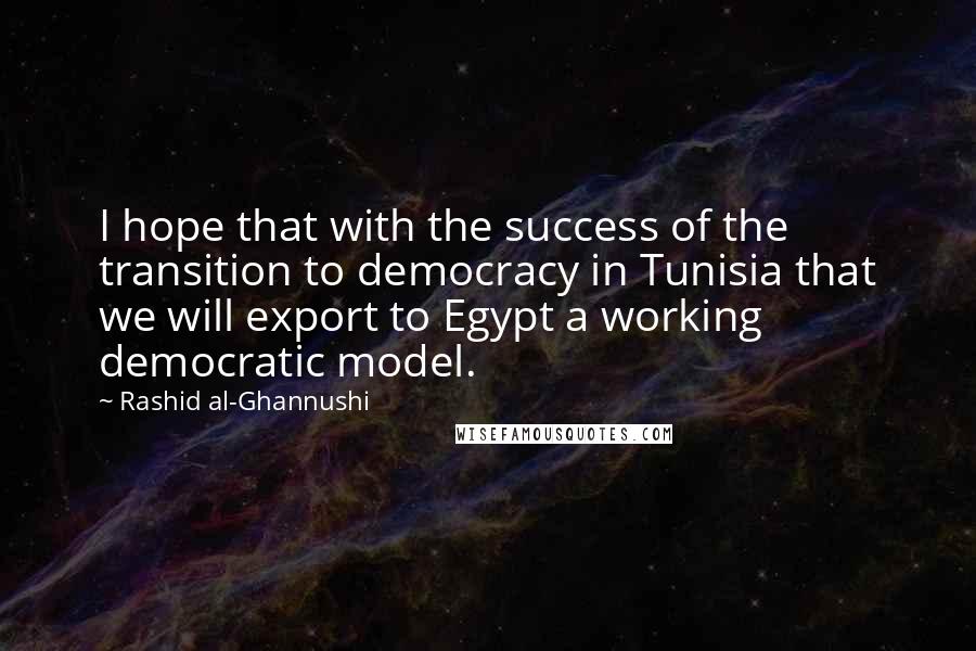 Rashid Al-Ghannushi Quotes: I hope that with the success of the transition to democracy in Tunisia that we will export to Egypt a working democratic model.