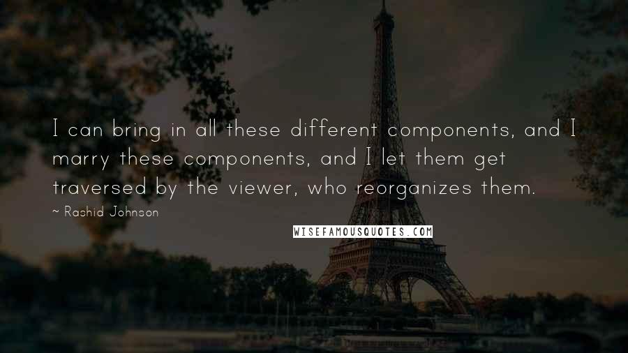 Rashid Johnson Quotes: I can bring in all these different components, and I marry these components, and I let them get traversed by the viewer, who reorganizes them.