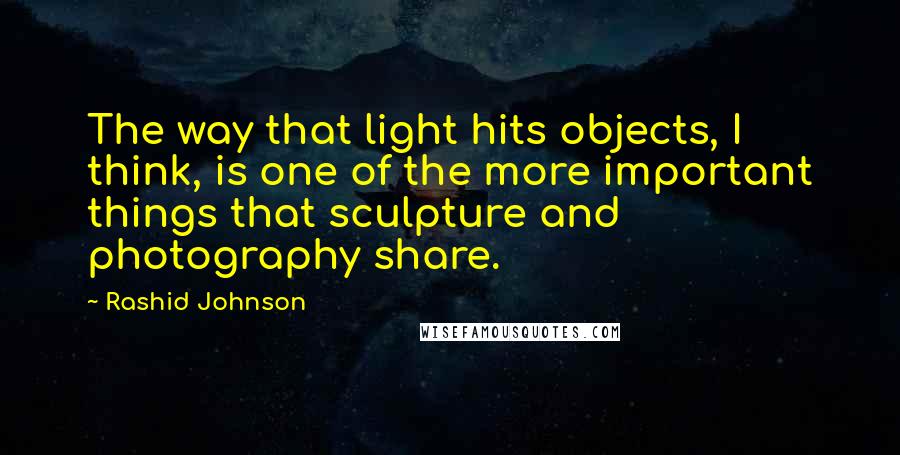 Rashid Johnson Quotes: The way that light hits objects, I think, is one of the more important things that sculpture and photography share.