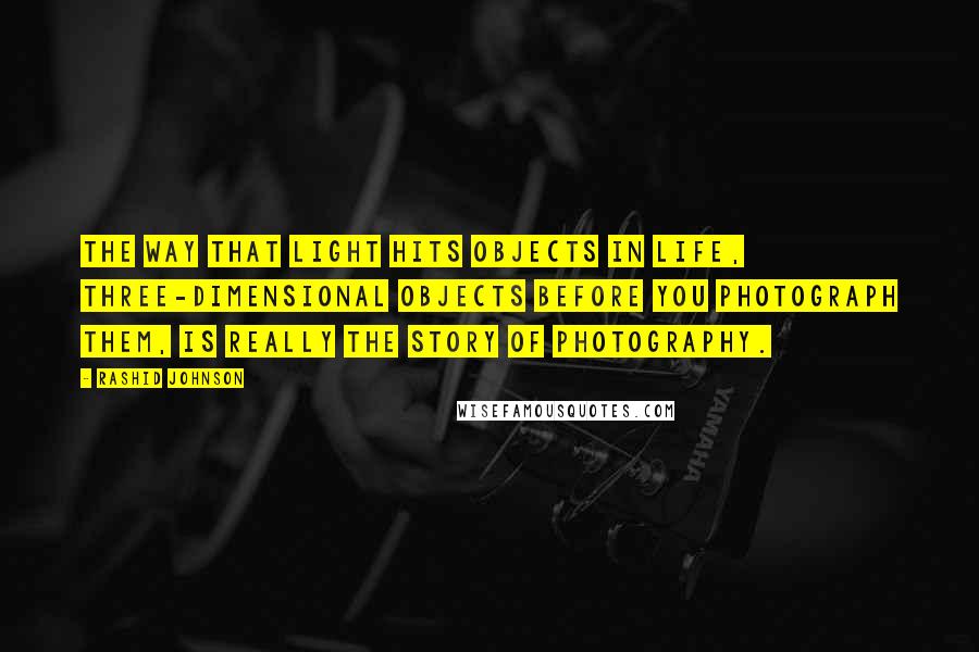Rashid Johnson Quotes: The way that light hits objects in life, three-dimensional objects before you photograph them, is really the story of photography.