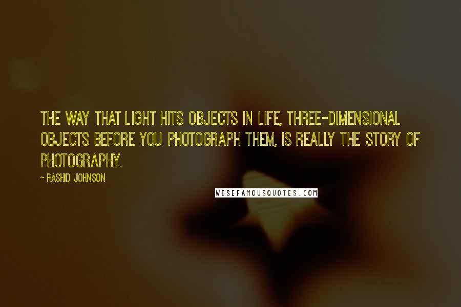 Rashid Johnson Quotes: The way that light hits objects in life, three-dimensional objects before you photograph them, is really the story of photography.