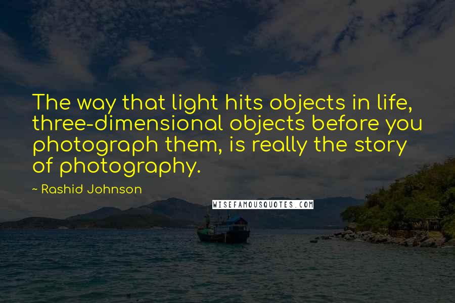 Rashid Johnson Quotes: The way that light hits objects in life, three-dimensional objects before you photograph them, is really the story of photography.