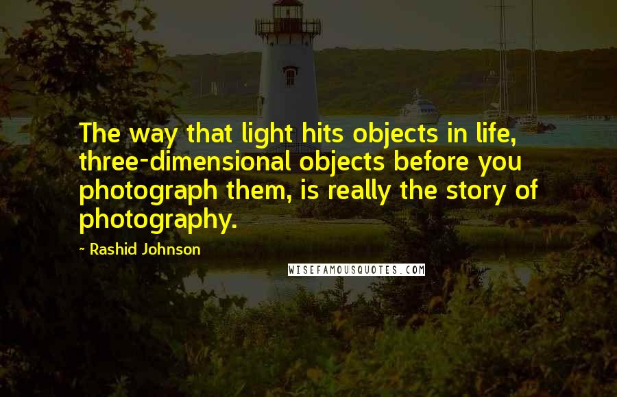 Rashid Johnson Quotes: The way that light hits objects in life, three-dimensional objects before you photograph them, is really the story of photography.