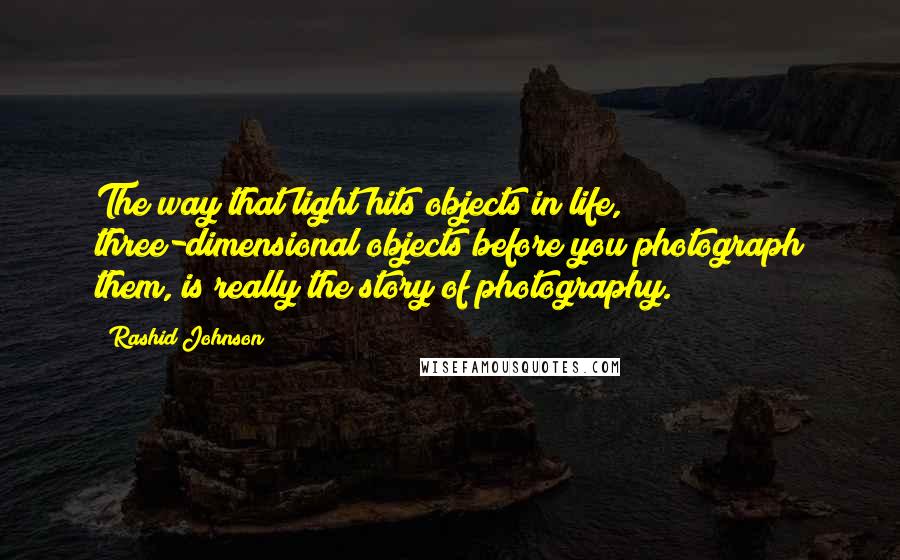 Rashid Johnson Quotes: The way that light hits objects in life, three-dimensional objects before you photograph them, is really the story of photography.