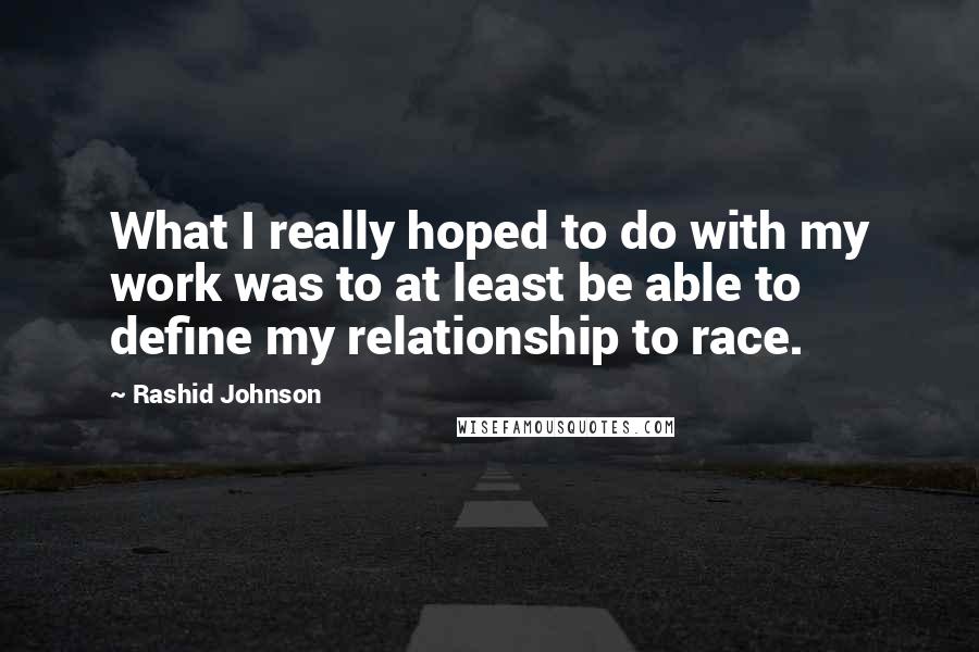 Rashid Johnson Quotes: What I really hoped to do with my work was to at least be able to define my relationship to race.