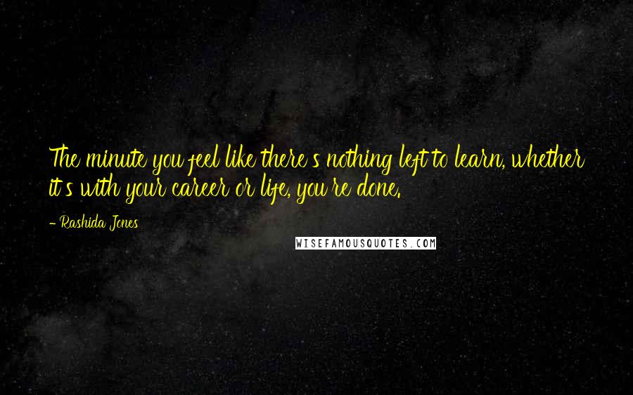 Rashida Jones Quotes: The minute you feel like there's nothing left to learn, whether it's with your career or life, you're done.