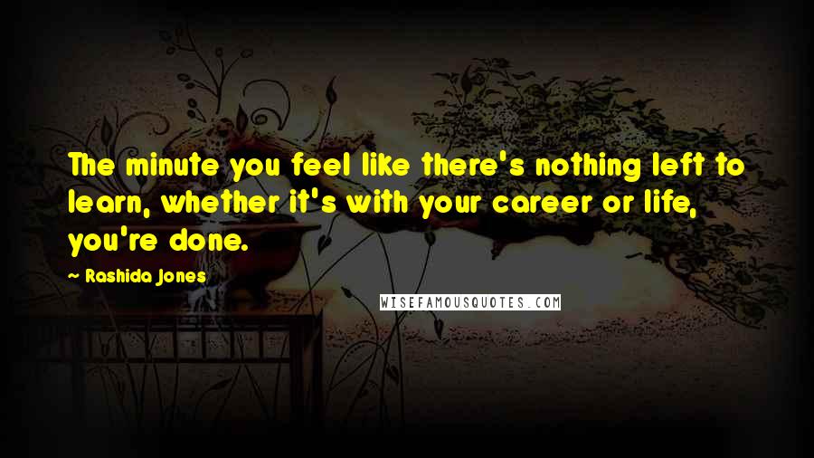 Rashida Jones Quotes: The minute you feel like there's nothing left to learn, whether it's with your career or life, you're done.