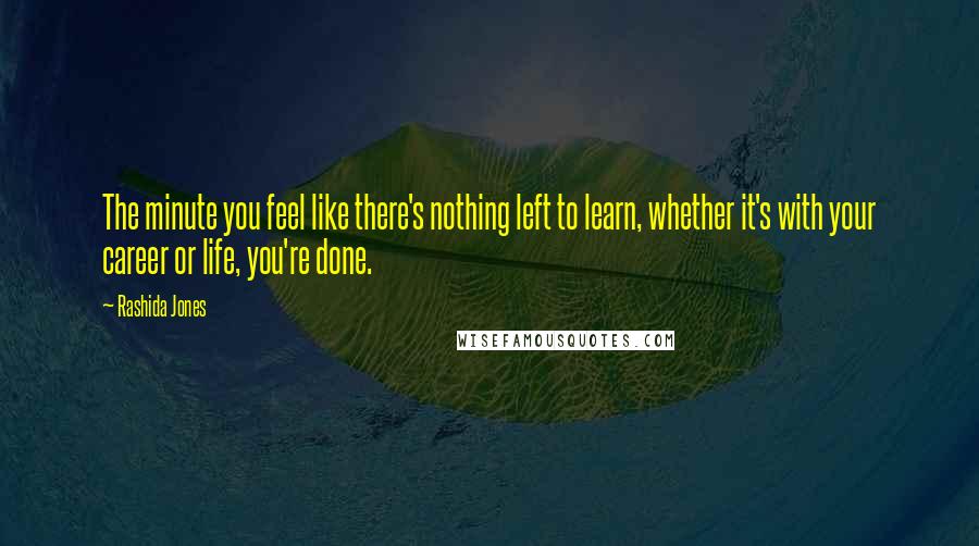 Rashida Jones Quotes: The minute you feel like there's nothing left to learn, whether it's with your career or life, you're done.