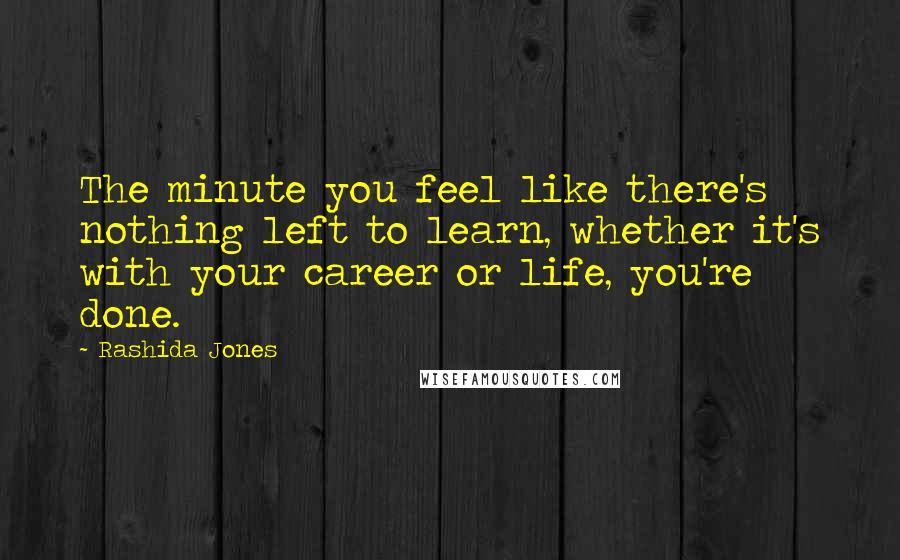 Rashida Jones Quotes: The minute you feel like there's nothing left to learn, whether it's with your career or life, you're done.