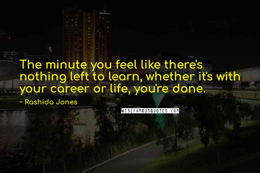 Rashida Jones Quotes: The minute you feel like there's nothing left to learn, whether it's with your career or life, you're done.