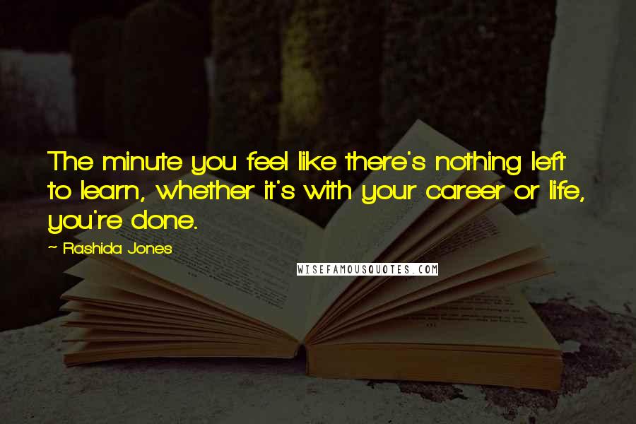 Rashida Jones Quotes: The minute you feel like there's nothing left to learn, whether it's with your career or life, you're done.