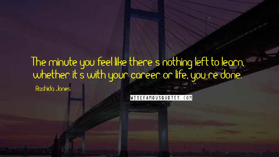 Rashida Jones Quotes: The minute you feel like there's nothing left to learn, whether it's with your career or life, you're done.