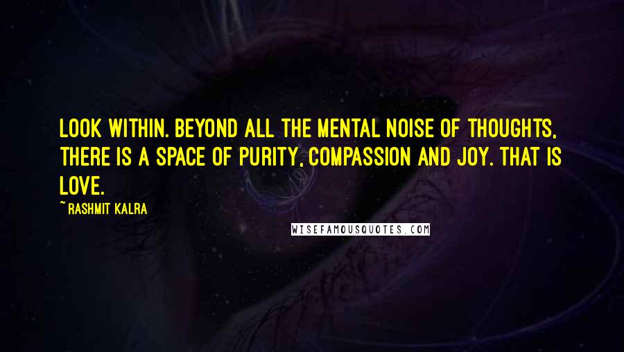 Rashmit Kalra Quotes: Look within. Beyond all the mental noise of thoughts, there is a space of purity, compassion and joy. That is love.