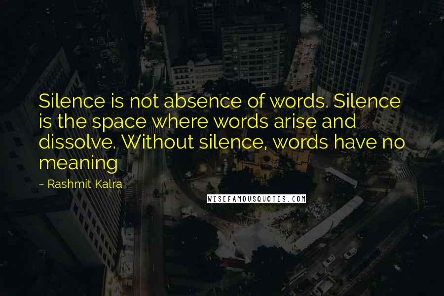 Rashmit Kalra Quotes: Silence is not absence of words. Silence is the space where words arise and dissolve. Without silence, words have no meaning