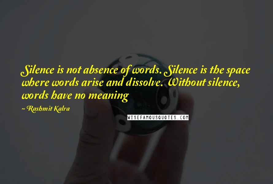 Rashmit Kalra Quotes: Silence is not absence of words. Silence is the space where words arise and dissolve. Without silence, words have no meaning