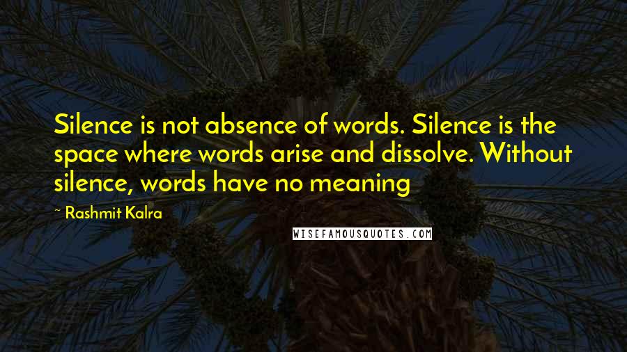 Rashmit Kalra Quotes: Silence is not absence of words. Silence is the space where words arise and dissolve. Without silence, words have no meaning