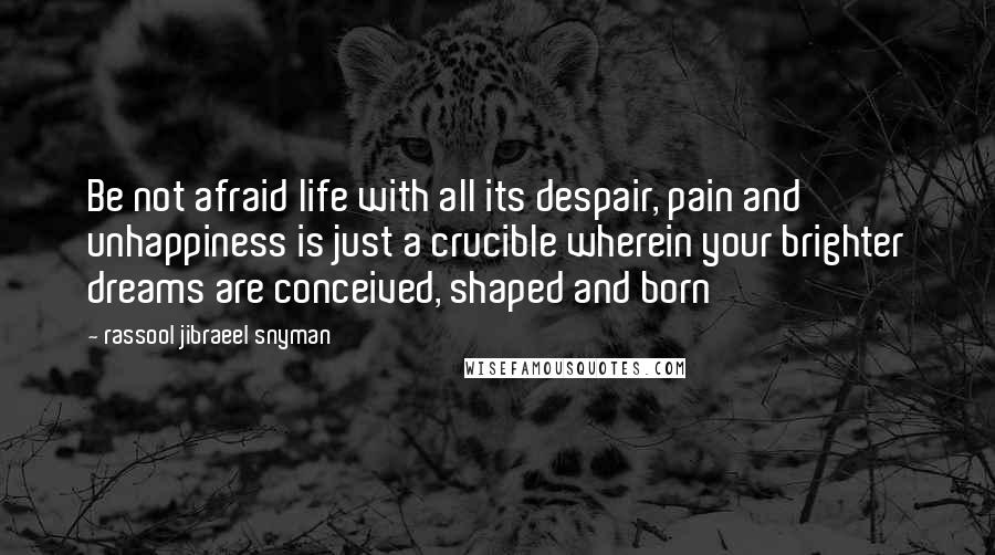 Rassool Jibraeel Snyman Quotes: Be not afraid life with all its despair, pain and unhappiness is just a crucible wherein your brighter dreams are conceived, shaped and born
