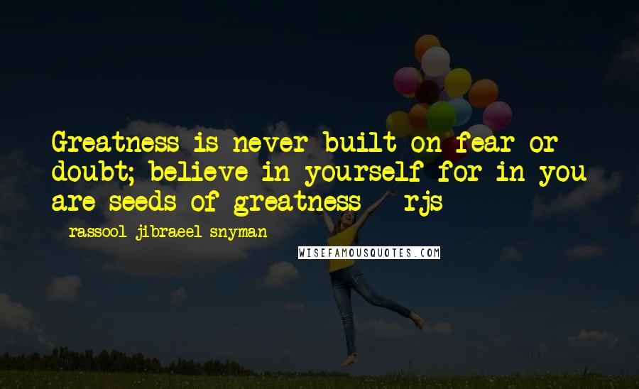 Rassool Jibraeel Snyman Quotes: Greatness is never built on fear or doubt; believe in yourself for in you are seeds of greatness - rjs