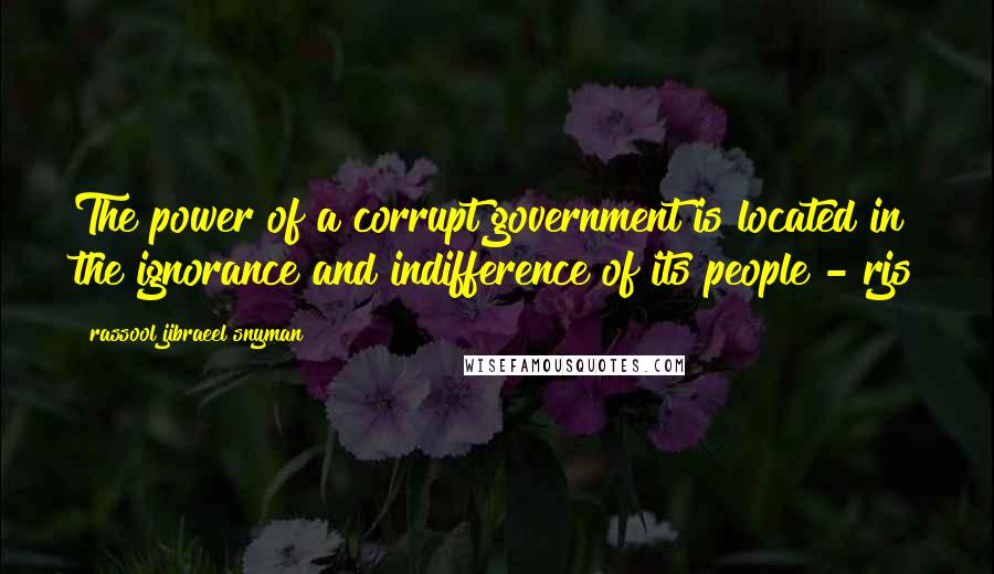 Rassool Jibraeel Snyman Quotes: The power of a corrupt government is located in the ignorance and indifference of its people - rjs