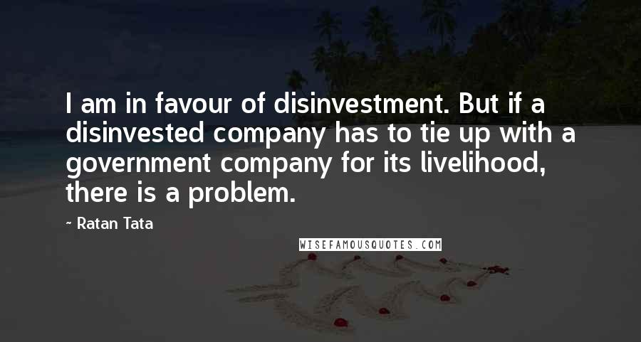 Ratan Tata Quotes: I am in favour of disinvestment. But if a disinvested company has to tie up with a government company for its livelihood, there is a problem.