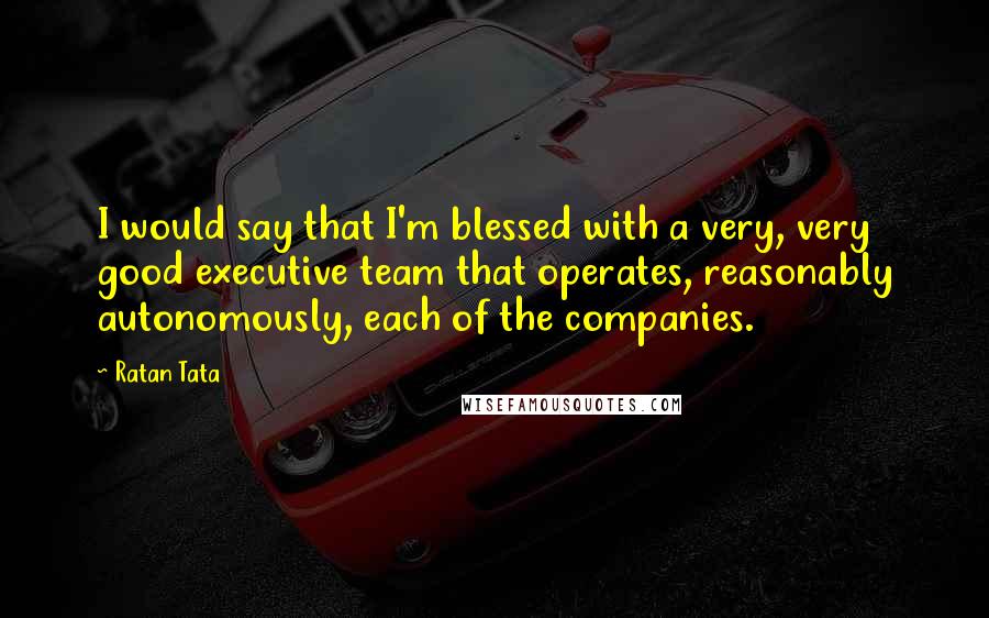 Ratan Tata Quotes: I would say that I'm blessed with a very, very good executive team that operates, reasonably autonomously, each of the companies.