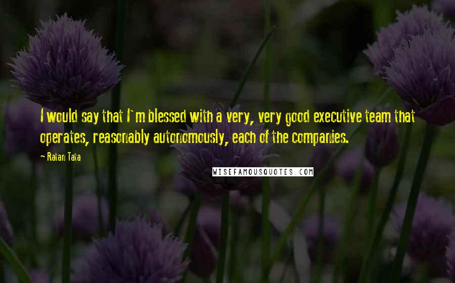 Ratan Tata Quotes: I would say that I'm blessed with a very, very good executive team that operates, reasonably autonomously, each of the companies.