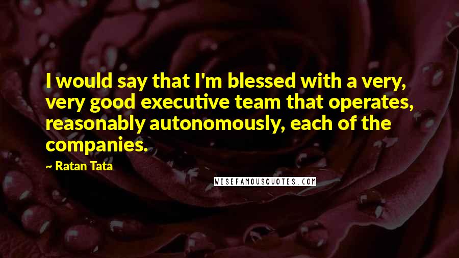 Ratan Tata Quotes: I would say that I'm blessed with a very, very good executive team that operates, reasonably autonomously, each of the companies.