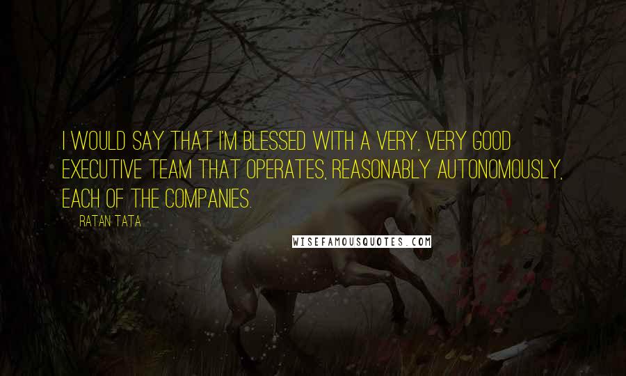 Ratan Tata Quotes: I would say that I'm blessed with a very, very good executive team that operates, reasonably autonomously, each of the companies.