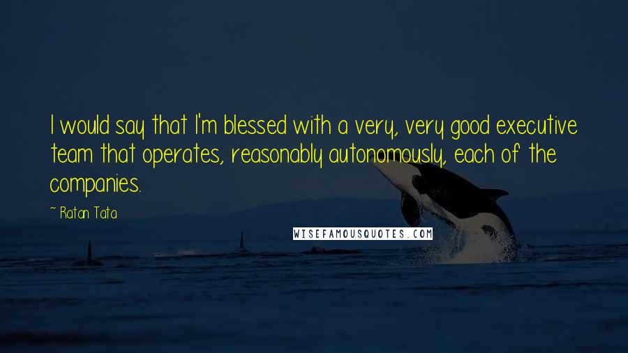 Ratan Tata Quotes: I would say that I'm blessed with a very, very good executive team that operates, reasonably autonomously, each of the companies.