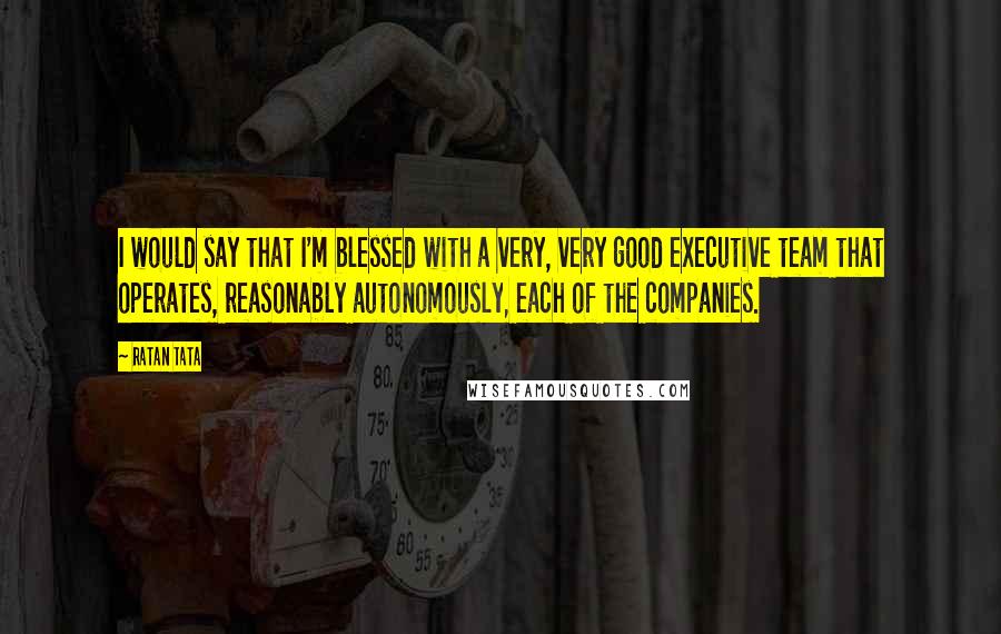 Ratan Tata Quotes: I would say that I'm blessed with a very, very good executive team that operates, reasonably autonomously, each of the companies.