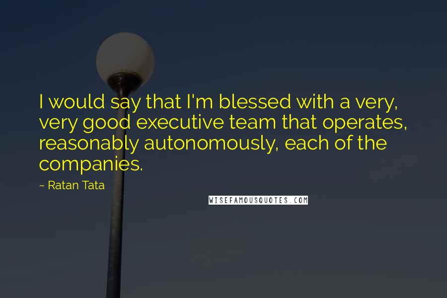 Ratan Tata Quotes: I would say that I'm blessed with a very, very good executive team that operates, reasonably autonomously, each of the companies.