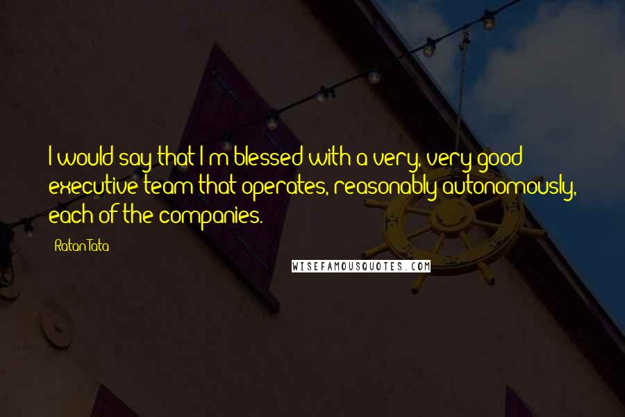 Ratan Tata Quotes: I would say that I'm blessed with a very, very good executive team that operates, reasonably autonomously, each of the companies.