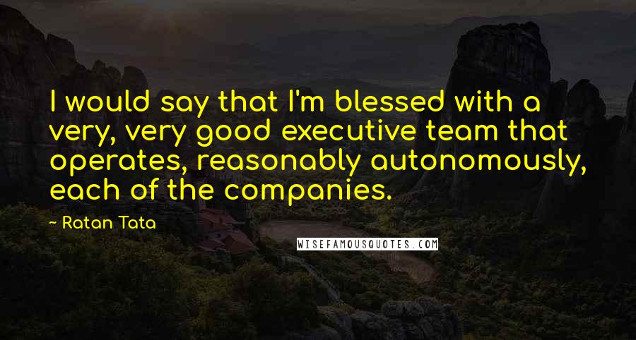 Ratan Tata Quotes: I would say that I'm blessed with a very, very good executive team that operates, reasonably autonomously, each of the companies.