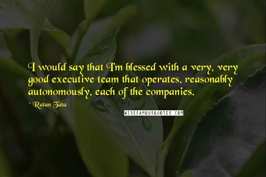Ratan Tata Quotes: I would say that I'm blessed with a very, very good executive team that operates, reasonably autonomously, each of the companies.