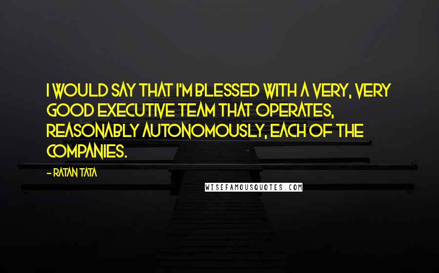 Ratan Tata Quotes: I would say that I'm blessed with a very, very good executive team that operates, reasonably autonomously, each of the companies.