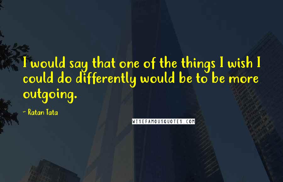 Ratan Tata Quotes: I would say that one of the things I wish I could do differently would be to be more outgoing.