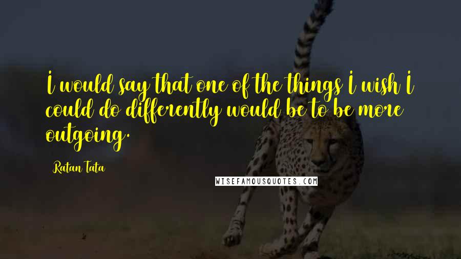 Ratan Tata Quotes: I would say that one of the things I wish I could do differently would be to be more outgoing.