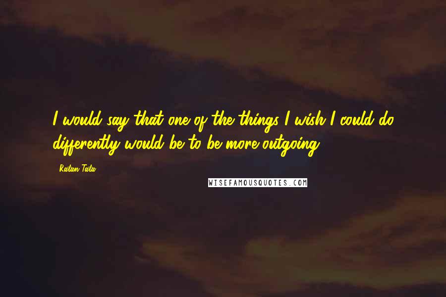 Ratan Tata Quotes: I would say that one of the things I wish I could do differently would be to be more outgoing.