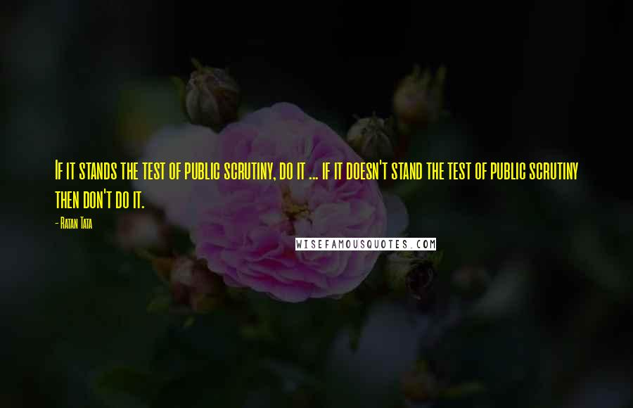 Ratan Tata Quotes: If it stands the test of public scrutiny, do it ... if it doesn't stand the test of public scrutiny then don't do it.