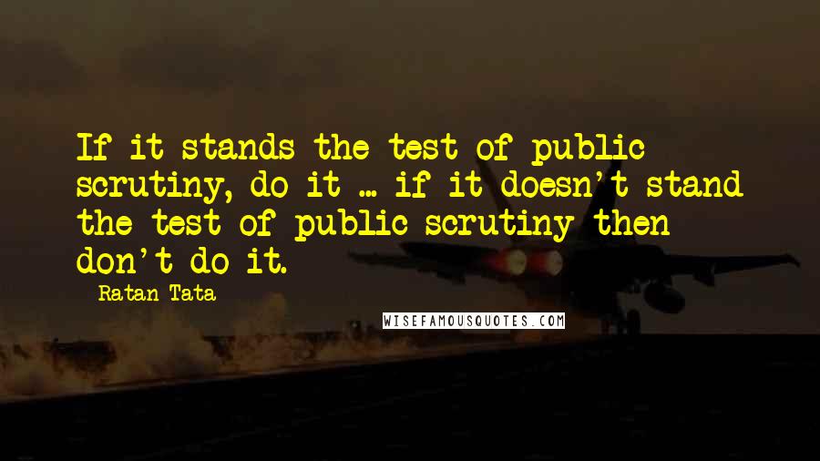 Ratan Tata Quotes: If it stands the test of public scrutiny, do it ... if it doesn't stand the test of public scrutiny then don't do it.