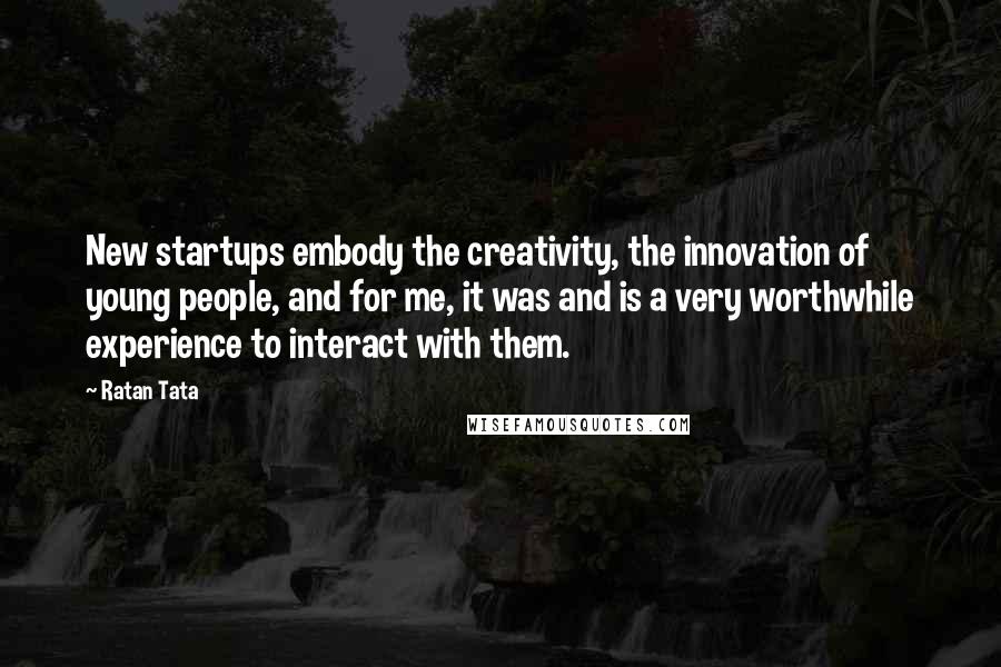 Ratan Tata Quotes: New startups embody the creativity, the innovation of young people, and for me, it was and is a very worthwhile experience to interact with them.