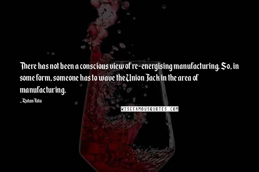 Ratan Tata Quotes: There has not been a conscious view of re-energising manufacturing. So, in some form, someone has to wave the Union Jack in the area of manufacturing.