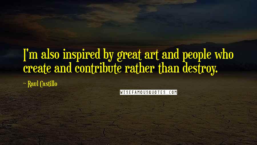 Raul Castillo Quotes: I'm also inspired by great art and people who create and contribute rather than destroy.