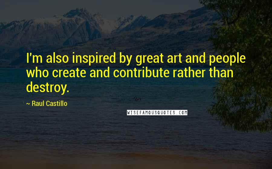 Raul Castillo Quotes: I'm also inspired by great art and people who create and contribute rather than destroy.