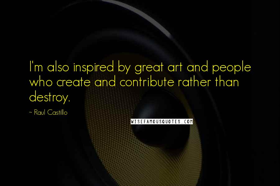 Raul Castillo Quotes: I'm also inspired by great art and people who create and contribute rather than destroy.