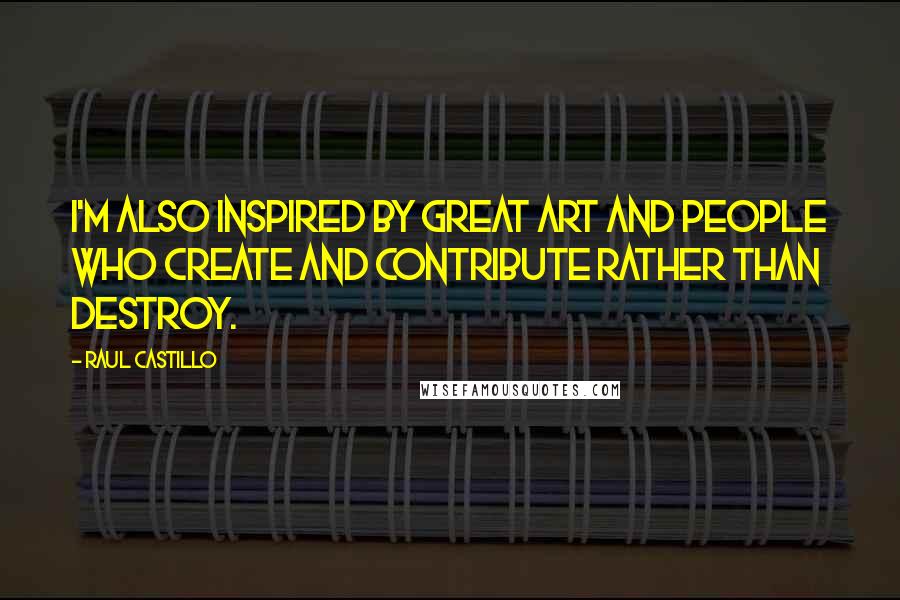 Raul Castillo Quotes: I'm also inspired by great art and people who create and contribute rather than destroy.