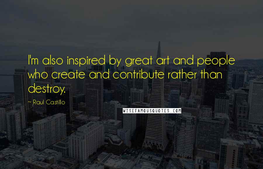 Raul Castillo Quotes: I'm also inspired by great art and people who create and contribute rather than destroy.