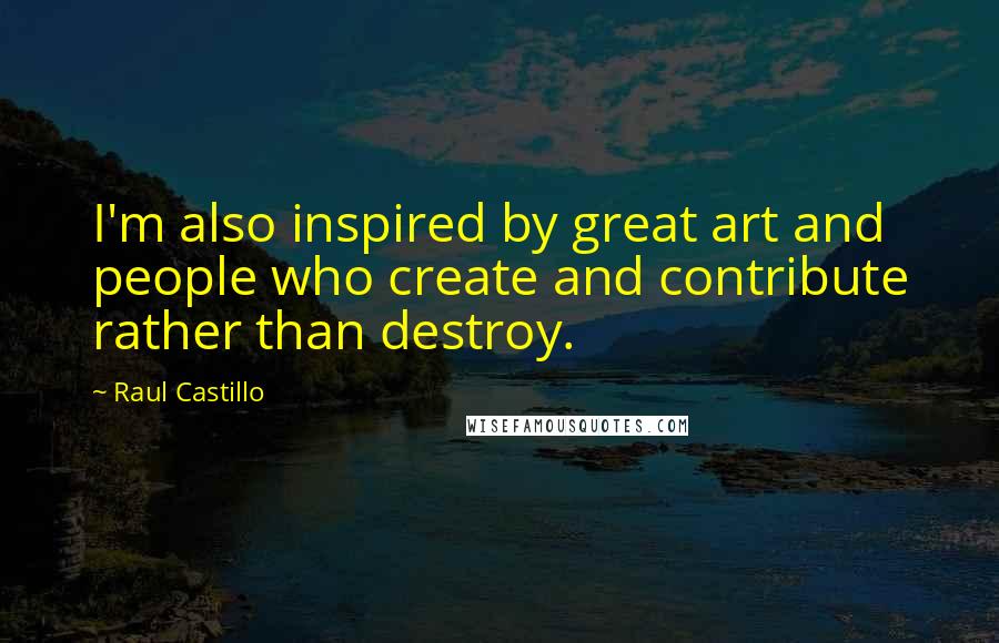 Raul Castillo Quotes: I'm also inspired by great art and people who create and contribute rather than destroy.